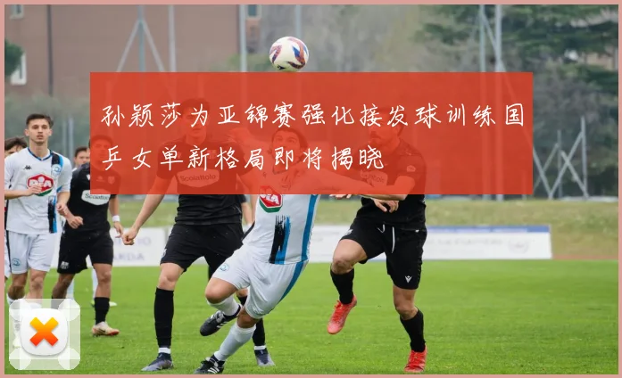孙颖莎为亚锦赛强化接发球训练国乒女单新格局即将揭晓