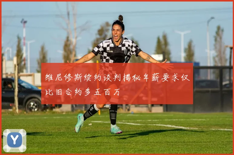 维尼修斯续约谈判揭秘年薪要求仅比旧合约多五百万