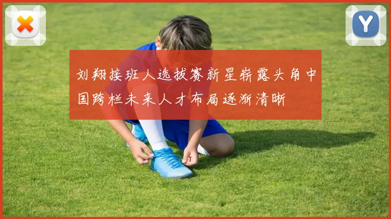 刘翔接班人选拔赛新星崭露头角中国跨栏未来人才布局逐渐清晰