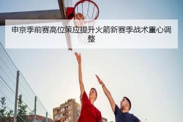 申京季前赛高位策应提升火箭新赛季战术重心调整